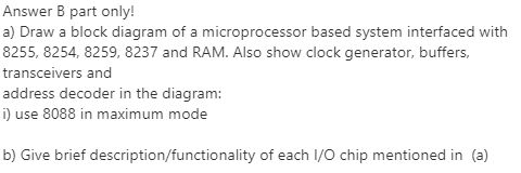 Answer B part only!
a) Draw a block diagram of a microprocessor based system interfaced with
8255, 8254, 8259, 8237 and RAM. Also show clock generator, buffers,
transceivers and
address decoder in the diagram:
i) use 8088 in maximum mode
b) Give brief description/functionality of each I/O chip mentioned in (a)
