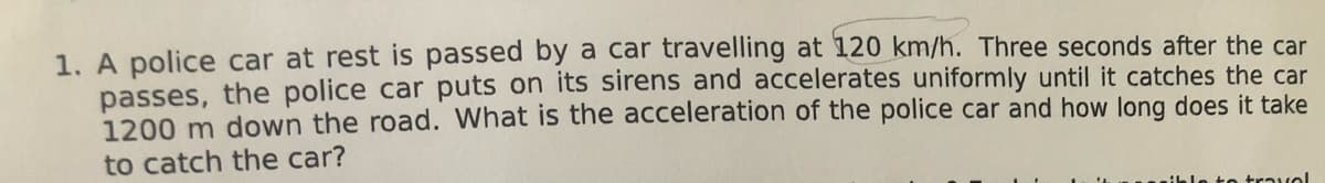 1. A police car at rest is passed by a car travelling at 120 km/h. Three seconds after the car
passes, the police car puts on its sirens and accelerates uniformly until it catches the car
1200 m down the road. What is the acceleration of the police car and how long does it take
to catch the car?
n to travol
