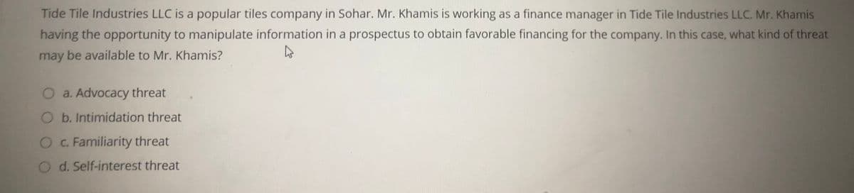 Tide Tile Industries LLC is a popular tiles company in Sohar. Mr. Khamis is working as a finance manager in Tide Tile Industries LLC. Mr. Khamis
having the opportunity to manipulate information in a prospectus to obtain favorable financing for the company. In this case, what kind of threat
may be available to Mr. Khamis?
O a. Advocacy threat
O b. Intimidation threat
O.Familiarity threat
O d. Self-interest threat
