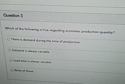 Question 3
Which of the following is true regarding economic production quantity?
O There is demand during the time of production
O Demand is always variable
O Lead time is always variable
O None of these