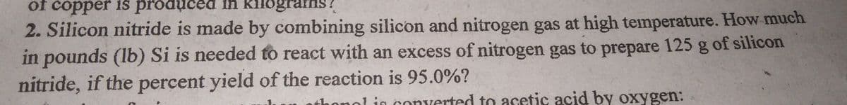 of copper 1s produced in kilograns?
2. Silicon nitride is made by combining silicon and nitrogen gas at high temperature. How much
in pounds (lb) Si is needed to react with an excess of nitrogen gas to prepare 125 g of silicon
nitride, if the percent yield of the reaction is 95.0%?
thonol in converted to acetic acid by oxygen:
