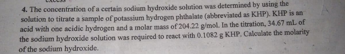 4. The concentration of a certain sodium hydroxide solution was determined by using the
solution to titrate a sample of potassium hydrogen phthalate (abbreviated as KHP). KHP is an
acid with one acidic hydrogen and a molar mass of 204.22 g/mol. In the titration, 34.67 mL of
the sodium hydroxide solution was required to react with 0.1082 g KHP. Calculate the molarity
of the sodium hydroxide.
