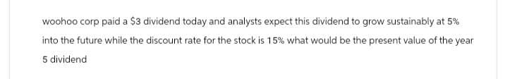 woohoo corp paid a $3 dividend today and analysts expect this dividend to grow sustainably at 5%
into the future while the discount rate for the stock is 15% what would be the present value of the year
5 dividend