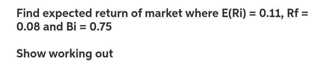 Find expected return of market where E(Ri) = 0.11, Rf =
0.08 and Bi = 0.75
%3D
%3D
Show working out
