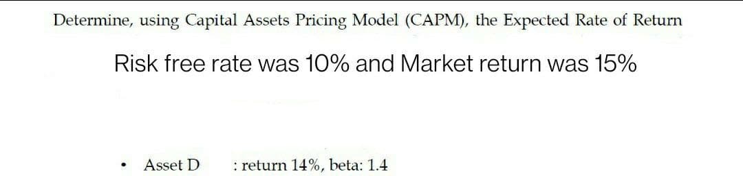 Determine, using Capital Assets Pricing Model (CAPM), the Expected Rate of Return
Risk free rate was 10% and Market return was 15%
Asset D
: return 14%, beta: 1.4
