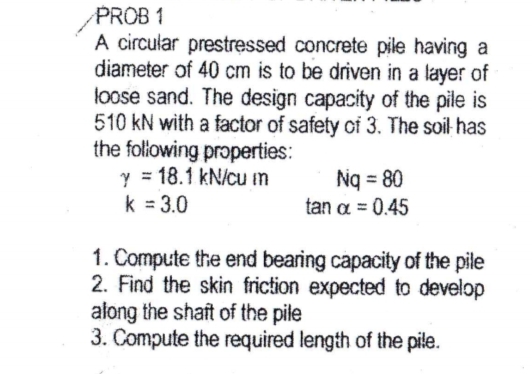 PROB 1
A circular prestressed concrete pile having a
diameter of 40 cm is to be driven in a layer of
loose sand. The design capacity of the pile is
510 kN with a factor of safety of 3. The soil has
the folowing properties:
y = 18.1 kN/cu m
k = 3.0
Ng = 80
tan a = 0.45
1. Compute the end bearing capacity of the pile
2. Find the skin friction expected to develop
along the shaft of the pile
3. Compute the required length of the pile.
