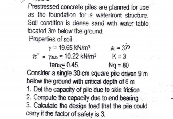 Prestressed concrete piles are planned for use
as the foundation for a waterfront structure.
Soil condition is dense sand with water table
located 3m below the ground.
Properties of soil:
Y = 19.65 kN/m³
o' = Ysub = 10.22 kN/m3
tang= 0.45
& = 370
K= 3
Nq = 80
%3D
Consider a single 30 cm square pile driven 9 m
below the ground with critical depth of 6 m
1. Det the capacity of pile due to skin friction
2. Compute the capacity due to end bearing
3. Calculate the design load that the pile could
carry if the factor of safety is 3.
