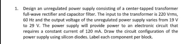 1. Design an unregulated power supply consisting of a center-tapped transformer
full-wave rectifier and capacitor filter. The input to the transformer is 220 Vrms,
60 Hz and the output voltage of the unregulated power supply varies from 19 V
to 29 V. The power supply will provide power to an electronic circuit that
requires a constant current of 120 mA. Draw the circuit configuration of the
power supply using silicon diodes. Label each component per block.
