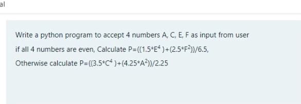 al
Write a python program to accept 4 numbers A, C, E, F as input from user
if all 4 numbers are even, Calculate P=((1.5*E* )+(2.5*F?))/6.5,
Otherwise calculate P=(3.5*C* )+(4.25*A?)/2.25
