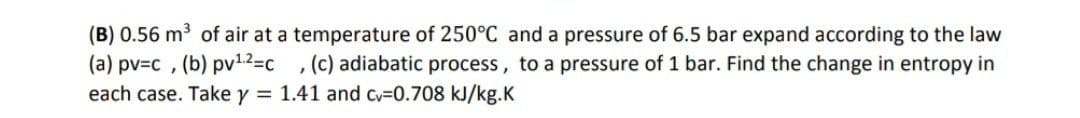 (B) 0.56 m³ of air at a temperature of 250°C and a pressure of 6.5 bar expand according to the law
(a) pv=c , (b) pv1.2=c
each case. Take y = 1.41 and Cv=0.708 kJ/kg.K
, (c) adiabatic process, to a pressure of 1 bar. Find the change in entropy in
