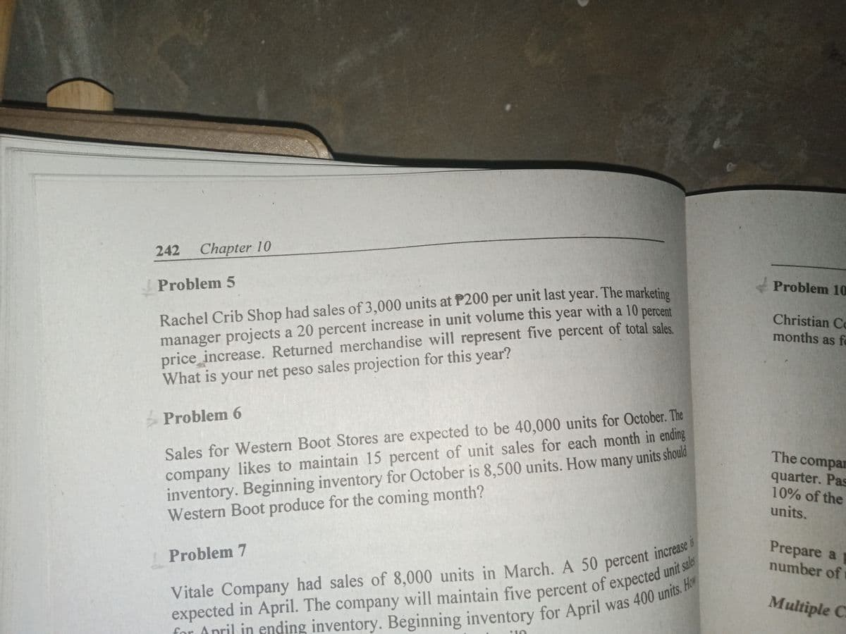 242 Chapter 10
Problem 5
Rachel Crib Shop had sales of 3,000 units at P200 per unit last year. The marketing
manager projects a 20 percent increase in unit volume this year with a 10 percent
price increase. Returned merchandise will represent five percent of total sales.
What is your net peso sales projection for this year?
Problem 6
Sales for Western Boot Stores are expected to be 40,000 units for October. The
company likes to maintain 15 percent of unit sales for each month in ending
inventory. Beginning inventory for October is 8,500 units. How many units should
Western Boot produce for the coming month?
Problem 7
Vitale Company had sales of 8,000 units in March. A 50 percent increase i
expected in April. The company will maintain five percent of expected unit sales
for April in ending inventory. Beginning inventory for April was 400 units. How
16
Problem 10
Christian Co
months as fo
The compar
quarter. Pas
10% of the
units.
Prepare a
number of
Multiple C