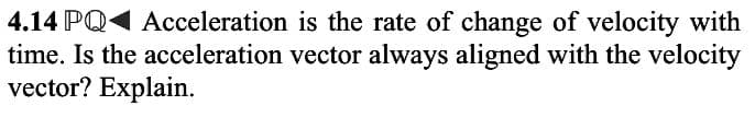 4.14 PQ1 Acceleration is the rate of change of velocity with
time. Is the acceleration vector always aligned with the velocity
vector? Explain.
