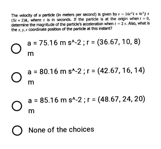 The velocity of a particle (in meters per second) is given by v = 16t'i+ 4tj +
(5t + 2)k, wheret is in seconds. If the particle is at the origin when t = 0,
determine the magnitude of the particle's acceleration when t = 2 s. Also, what is
the x, y, z coordinate position of the particle at this instant?
a = 75.16 m s^-2 ;r = (36.67, 10, 8)
a = 80.16 m s^-2;r = (42.67, 16, 14)
a = 85.16 m s^-2;r = (48.67, 24, 20)
O None of the choices
