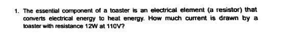 1. The essential component of a toaster is an electrical element (a resistor) that
converts electrical energy to heat energy. How much current is drawn by a
toaster with resistance 12W at 11OV?
