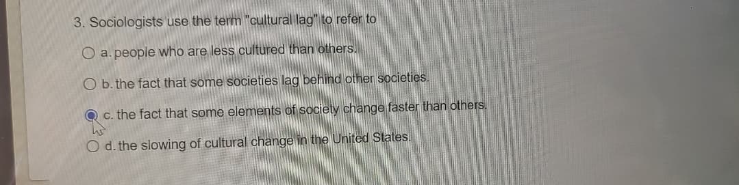 **Question:**

3. Sociologists use the term "cultural lag" to refer to

**Options:**
- **a.** people who are less cultured than others.
- **b.** the fact that some societies lag behind other societies.
- **c.** the fact that some elements of society change faster than others.
- **d.** the slowing of cultural change in the United States.

*Correct Answer:* **c. the fact that some elements of society change faster than others.**

**Explanation:**

Cultural lag refers to the phenomenon where different parts of cultural systems change at different rates. This concept is often used to describe situations where material culture (e.g., technology, infrastructure) evolves faster than non-material culture (e.g., laws, customs, beliefs), leading to a period of adjustment that can result in societal conflicts or disruptions. An example of this could be the rapid advancement of digital technology outpacing the development of regulations and ethical guidelines to manage its use. In this question, the correct answer indicates that cultural lag involves the discrepancy in the pace of change within different elements of society.