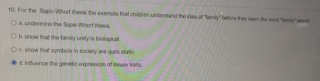 **Question 10:**

For the Sapir-Whorf thesis, the example that children understand the idea of "family" before they learn the word "family" would

- a. undermine the Sapir-Whorf thesis.
- b. show that the family unity is biological.
- c. show that symbols in society are quite static.
- d. influence the genetic expression of innate traits. 

*Note: The correct answer choice (d) is indicated by a filled circle.*