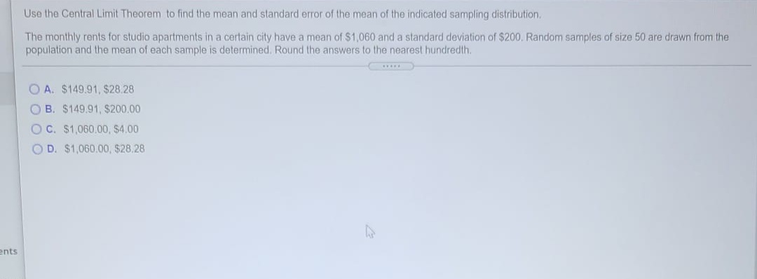 Use the Central Limit Theorem to find the mean and standard error of the mean of the indicated sampling distribution.
The monthly rents for studio apartments in a certain city have a mean of $1,060 and a standard deviation of $200. Random samples of size 50 are drawn from the
population and the mean of each sample is determined. Round the answers to the nearest hundredth.
O A. $149.91, $28.28
O B. $149.91, $200.00
OC. $1,060.00, $4.00
O D. $1,060.00, $28.28
ents
