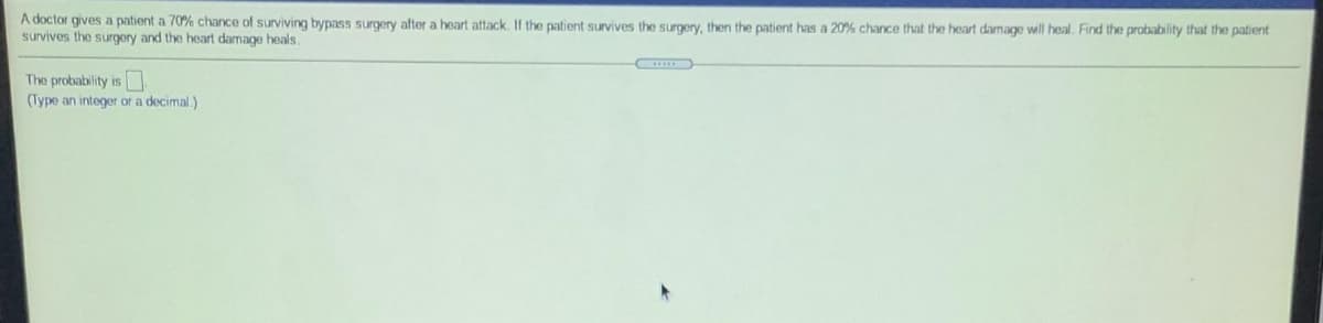 A doctor gives a patient a 70% chance of surviving bypass surgery after a heart attack. If the patient survives the surgery, then the patient has a 20% chance that the heart damage will heal. Find the probability that the patient
survives the surgery and the heart damage heals.
The probability is
(Type an integer or a decimal.)
