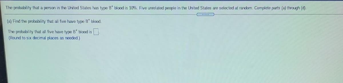 The probability that a person in the United States has type B* blood is 10%. Five unrelated people in the United States are selected at random. Cormplete parts (a) through (d).
(a) Find the probability that all five have type B* blood.
The probability that all five have type B* blood is .
(Round to six decimal places as needed.)
