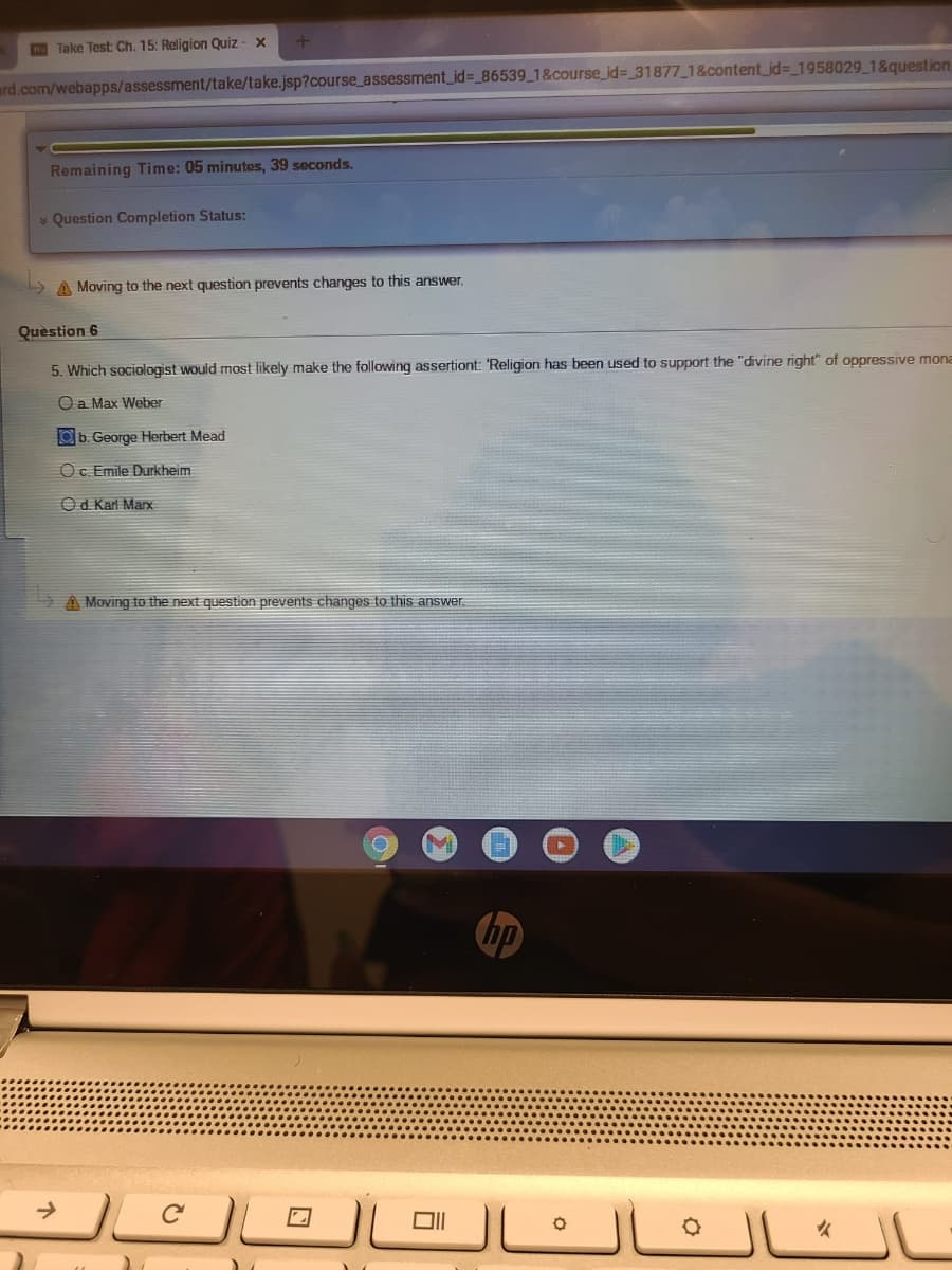 **Religion and Sociology Quiz**

**Quiz: Religion and Society**

**Remaining Time: 05 minutes, 39 seconds**

---

**Question Completion Status:**

---

**Question 6**

*Question:* Which sociologist would most likely make the following assertion: "Religion has been used to support the 'divine right' of oppressive monarchs"?

**Options:**
a. Max Weber   
b. George Herbert Mead    
c. Emile Durkheim    
d. Karl Marx   

**Selected Answer:** b. George Herbert Mead

---

*Note: Moving to the next question prevents changes to this answer.*

---

Page displayed on an educational website accessed via a Chromebook browser. There is no graph or diagram accompanying the question. The interface indicates that it is part of an assessment related to the societal roles and implications of religion.