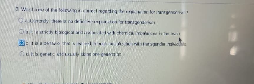 ### Understanding Transgenderism: An Explanation

**Question 3: Which one of the following is correct regarding the explanation for transgenderism?**

- **a.** Currently, there is no definitive explanation for transgenderism.
- **b.** It is strictly biological and associated with chemical imbalances in the brain.
- **c.** It is a behavior that is learned through socialization with transgender individuals. ✅
- **d.** It is genetic and usually skips one generation.

**Explanation:**

In addressing the explanation for transgenderism, the correct option marked is **c**, indicating that "It is a behavior that is learned through socialization with transgender individuals." 

However, it's essential to note that multiple factors may contribute to transgender identity, and contemporary research suggests it is not exclusively learned behavior. Factors often include a complex interplay of biological, psychological, and social elements.

Stay informed and critical of the complexities surrounding gender identity to develop a holistic understanding.

#### Additional Resources:
- For more insights on gender identity, refer to leading academic publications and reputable psychological associations.
- Engage with supportive and educational transgender communities to broaden your knowledge.