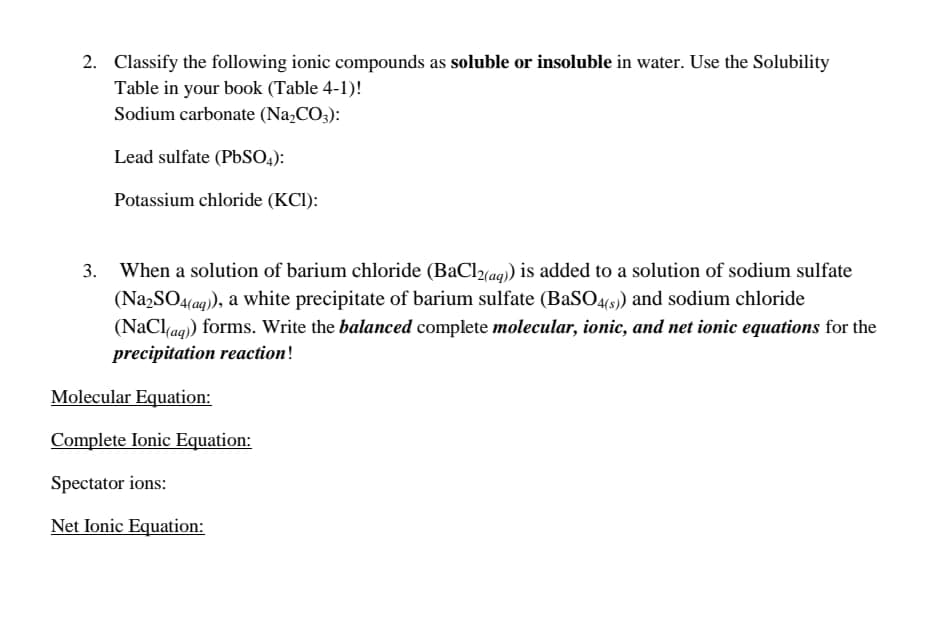 2. Classify the following ionic compounds as soluble or insoluble in water. Use the Solubility
Table in your book (Table 4-1)!
Sodium carbonate (Na,CO3):
Lead sulfate (PBSO,.):
Potassium chloride (KCI):
3. When a solution of barium chloride (BaCla9) is added to a solution of sodium sulfate
(Na,SO4(aq), a white precipitate of barium sulfate (BASO4(s) and sodium chloride
(NaClag) forms. Write the balanced complete molecular, ionic, and net ionic equations for the
precipitation reaction!
Molecular Equation:
Complete Ionic Equation:
Spectator ions:
Net Ionic Equation:
