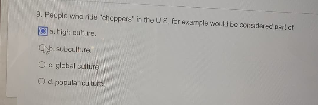 **Question 9**: People who ride "choppers" in the U.S., for example, would be considered part of
- a. high culture.
- b. subculture. [selected answer]
- c. global culture.
- d. popular culture.

In this question, the answer "subculture" (option b) is chosen, indicating that individuals who ride "choppers," which are custom motorcycles, are considered part of a subculture within the United States. This term refers to a group of people within a larger culture, often having distinct norms, values, and lifestyles that set them apart.