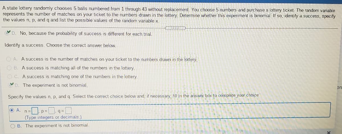 A state lottery randomly chooses 5 balls numbered from 1 through 43 without replacement. You choose 5 numbers and purchase a lottery ticket. The random variable
represents the number of matches on your ticket to the numbers drawn in the lottery. Determine whether this experiment is binomial. If so, identify a success, specify
the values n, p, and q and list the possible values of the random variable x.
D. No, because the probability of success is different for each trial.
Identify a success. Choose the correct answer below.
O A. A success is the number of matches on your ticket to the numbers drawn in the lottery,
OB.
A success is matching all of the numbers in the lottery.
O C. A success is matching one of the numbers in the lottery.
D.
The experiment is not binomial.
orm
Specify the values n, p, and q. Select the correct choice below and, if necessary, fill in the answer box to complete your choice.
O A. n=p= q=D
(Type integers or decimals.)
O B. The experiment is not binomial.
