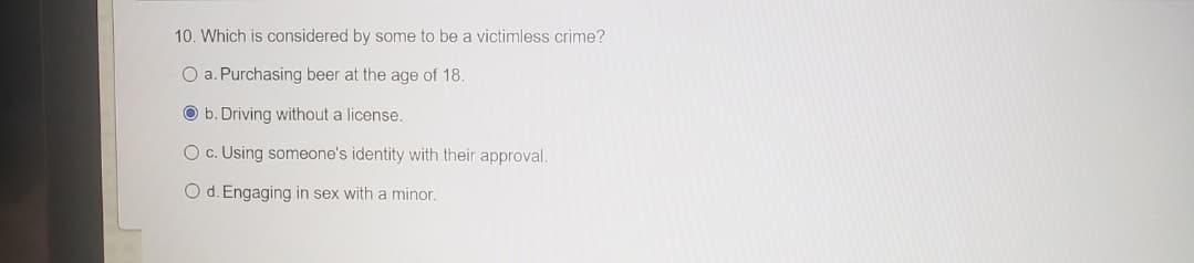 10. Which is considered by some to be a victimless crime?
O a. Purchasing beer at the age of 18.
O b. Driving without a license.
O c. Using someone's identity with their approval.
O d. Engaging in sex with a minor.
