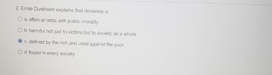 2. Emile Durkheim explains that deviance is
O a. often at odds with public morality.
b. harmful not just to victims but to society as a whole.
c. defined by the rich and used against the poor.
O d. found in every society.
