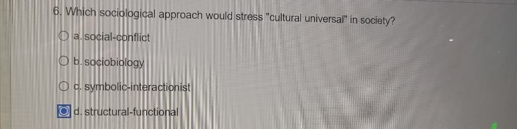 ### Sociological Approaches Emphasizing Cultural Universal in Society

#### Question: Which sociological approach would stress "cultural universal" in society?

1. **Options:**
   - a. Social-Conflict
   - b. Sociobiology
   - c. Symbolic-Interactionist
   - **d. Structural-Functional** (Selected Answer)

In this question, the emphasis is on understanding which sociological approach highlights the concept of "cultural universal" within a society. The correct answer, marked in the options, is "d. Structural-Functional". The Structural-Functional approach focuses on how cultural elements help maintain social stability and ensure the smooth operation of society by promoting cohesion and unity.