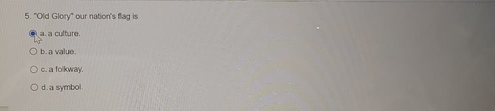 ### Question 5 from an Educational Quiz:

**5. "Old Glory" our nation's flag is**

a. a culture.  
b. a value.  
c. a folkway.  
d. a symbol.  (Selected Answer)

In this multiple-choice question, the text is testing the understanding of how "Old Glory," a nickname for the national flag, is categorized. The selected answer is option "d," which identifies the national flag as a symbol.

There are no graphs or diagrams associated with this question. The format of the content is in a typical multiple-choice quiz form, with a single correct answer highlighted by a filled-in radio button.
