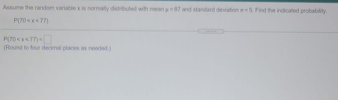 Assume the random variable x is normally distributed with mean u =87 and standard deviation o = 5. Find the indicated probability.
P(70<x<77)
....
P(70<x<77) =
(Round to four decimal places as needed.)
