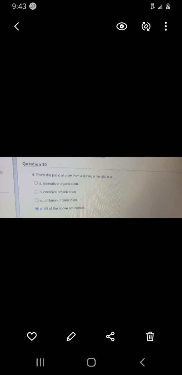 9:43 67
Quèstion 10
g
4. From the point of view from a nurse, a hospital is a
O a normative organization.
O b.coercive organization.
Oc. utilitarian organization.
O d. All of the above are correct..
...
