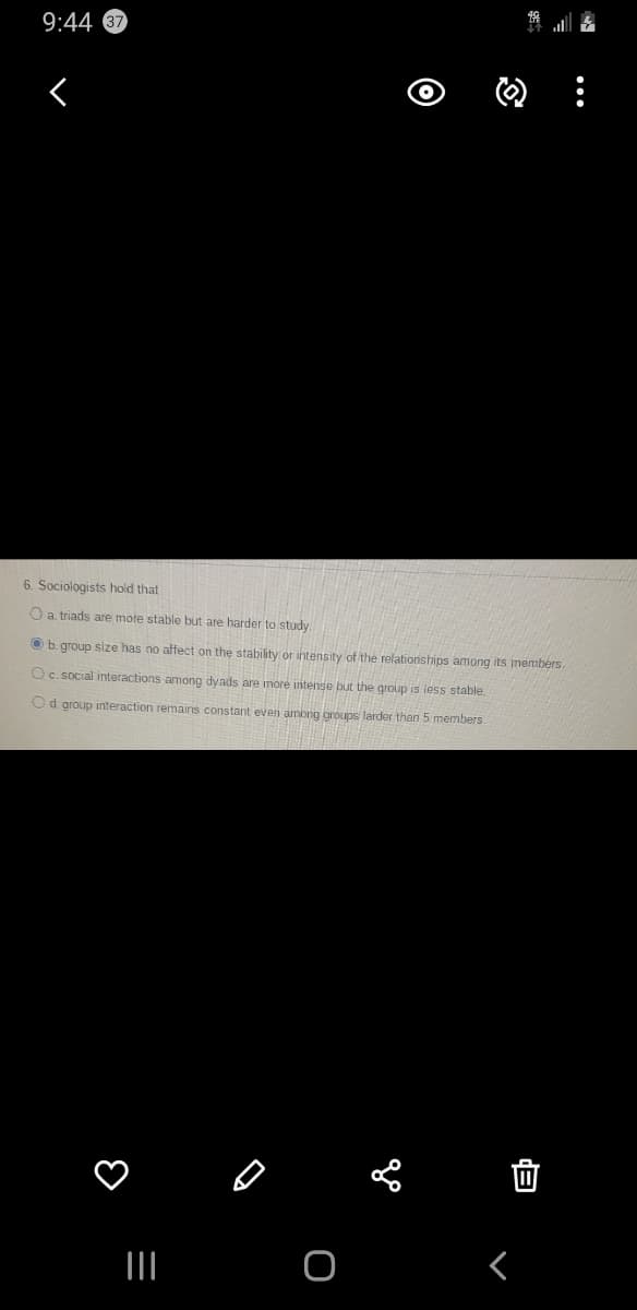 9:44
6. Sociologists hold that
O a triads are mote stable but are harder to study.
O b.group size has no affect on the stability or intensity of the relationships among its members.
Oc.social interactions among dyads are more intense but the group is less stable.
Od. group interaction remains constant even among oroups larder than 5 members.

