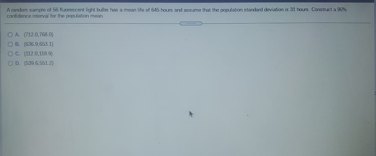 A random sample of 56 fluorescent light bulbs has a mean life of 645 hours and assume that the population standard deviation is 31 hours. Construct a 95%
confidence interval for the population mean.
OA. (712.0,768.0)
O B. (636.9,653.1)
OC. (112.0,118.9)
O D. (539.6,551.2)
