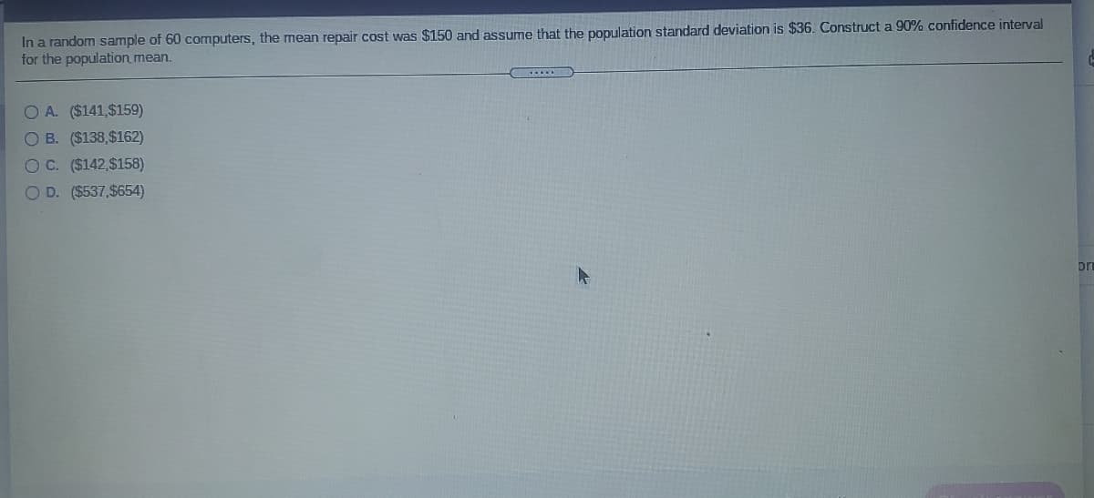 In a random sample of 60 computers, the mean repair cost was $150 and assume that the population standard deviation is $36. Construct a 90% confidence interval
for the population mean.
O A. ($141,$159)
O B. ($138,$162)
O C. ($142,$158)
O D. ($537,$654)
pr
