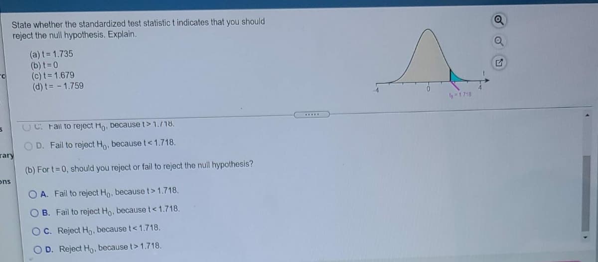 State whether the standardized test statistic t indicates that you should
reject the null hypothesis. Explain.
(a) t = 1.735
(b) t=0
(c) t= 1.679
(d) t= - 1.759
=1718
......
CC Fail to reject Ho, because t> 1.718.
O D. Fail to reject Ho, because t<1.718.
rary
(b) For t=0, should you reject or fail to reject the null hypothesis?
ons
O A. Fail to reject Ho, because t> 1.718.
O B. Fail to reject Ho, because t<1.718.
O C. Reject Ho, because t< 1.718.
O D. Reject Ho, because t> 1.718.
