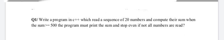 QI/ Write a program in c++ which read a sequence of 20 numbers and compute their sum when
the sum>= 500 the program must print the sum and stop even if not all numbers are read?
