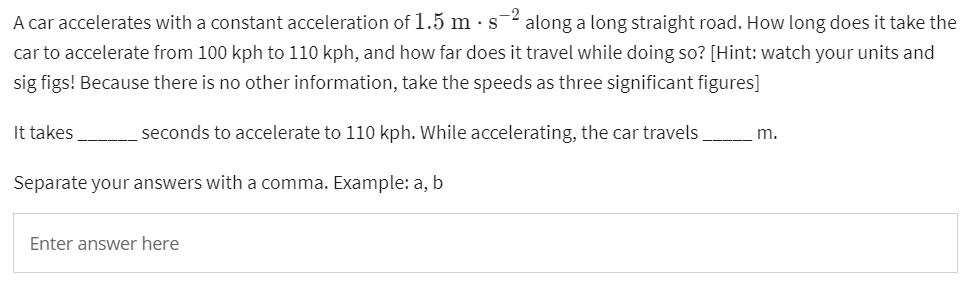 A car accelerates with a constant acceleration of 1.5 m . s¯² along a long straight road. How long does it take the
-2
car to accelerate from 100 kph to 110 kph, and how far does it travel while doing so? [Hint: watch your units and
sig figs! Because there is no other information, take the speeds as three significant figures]
It takes
seconds to accelerate to 110 kph. While accelerating, the car travels
m.
Separate your answers with a comma. Example: a, b
Enter answer here