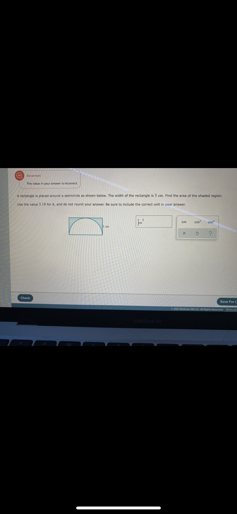 Incorrect
The value in your answer is incorrect.
A rectangle is placed around a semicircle as shown below. The width of the rectangle is 3 cm. Find the area of the shaded region.
Use the value 3.14 for a, and do not round your answer. Be sure to include the correct unit in your answer.
ст
cm
cm
5 cm
Check
Save For L
C2021 McGraw Hill LLC. All Rights Reserved. Terms of
MacBook Air
