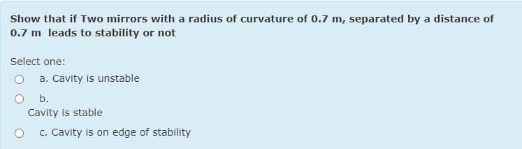 Show that if Two mirrors with a radius of curvature of 0.7 m, separated by a distance of
0.7 m leads to stability or not
Select one:
a. Cavity is unstable
b.
Cavity is stable
c. Cavity is on edge of stability
