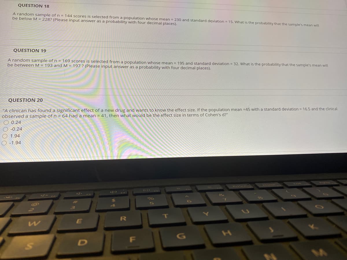 QUESTION 18
A random sample of n = 144 scores is selected from a population whose mean = 230 and standard deviation = 15. What is the probability that the sample's mean will
be below M = 228? (Please input answer as a probability with four decimal places).
QUESTION 19
A random sample of n = 169 scores is selected from a population whose mean = 195 and standard deviation = 32. What is the probability that the sample's mean will
be between M = 193 and M = 197 ? (Please input answer as a probability with four decimal places).
QUESTION 20
"A clinican has founda significant effect of a new drug and wants to know the effect size, If the population mean =45 with a standard deviation = 16.5 and the clinical
observed a sample of n = 64 had a mean = 41, then what would be the effect size in terms of Cohen's d?"
0.24
O -0.24
O 1.94
O -1.94
1Mom
4
T
E
4
