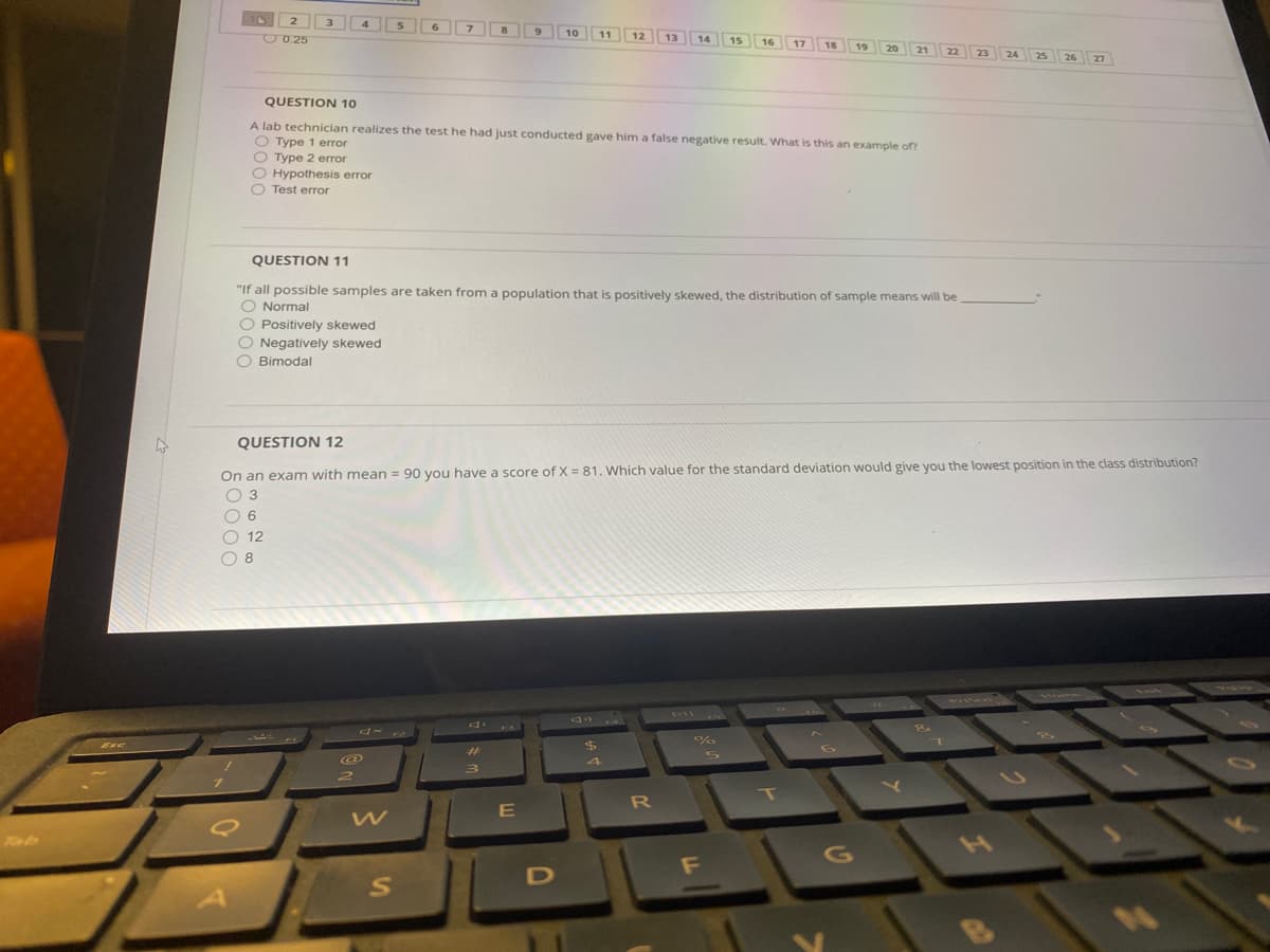 2.
3
4
6
O0.25
10
11
12
13
14
15
16
17
18
19
20
21
22
23
24
25
26
27
QUESTION 10
A lab technician realizes the test he had just conducted gave him a false negative result. What is this an example of?
O Type 1 error
O Type 2 error
O Hypothesis error
O Test error
QUESTION 11
"If all possible samples are taken from a population that is positively skewed, the distribution of sample means will be
O Normal
O Positively skewed
O Negatively skewed
O Bimodal
QUESTION 12
On an exam with mean = 90 you have a score of X = 81. Which value for the standard deviation would give you the lowest position in the class distribution?
O 3
O 6
O 12
O 8
4 4
1 mo
PILNAN
PI
FI
%
%24
Exc
%23
L
T
R
F
