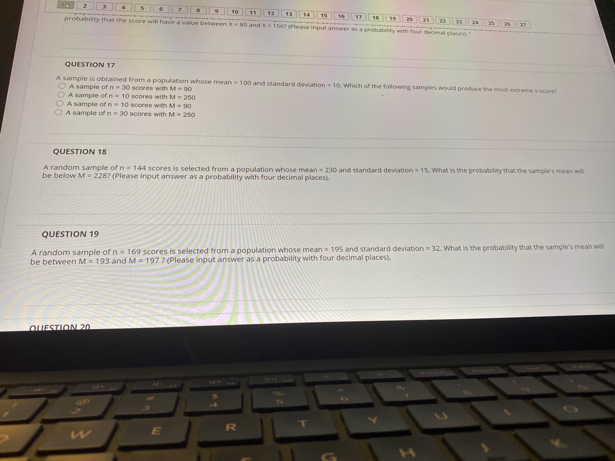 5
10
11
12
probability that the score will have a value between X = 80 and X= 156? (Please input answer as a probability with four decimal places)."
13
14
17 18 19
15
16
23 24
25
26
27
QUESTION 17
A sample is obtained from a population whose mean = 100 and standard deviation = 10. Which of the following samples would produce the most extreme z-score?
O A sample of n = 30 scores with M = 90
O A sample of n = 10 scores with M = 250
O A sample of n = 10 scores with M = 90
O A sample of n = 30 scores with M = 250
QUESTION 18
A random sample of n = 144 scores is selected from a population whose mean = 230 and standard deviation = 15. What is the probability that the sample's mean will
be below M = 228? (Please input answer as a probability with four decimal places).
QUESTION 19
A random sample of n = 169 scores is selected from a population whose mean = 195 and standard deviation = 32. What is the probability that the sample's mean will
be between M = 193 and M = 197 ? (Please input answer as a probability with four decimal places).
QUESTION 20.
%
5A
