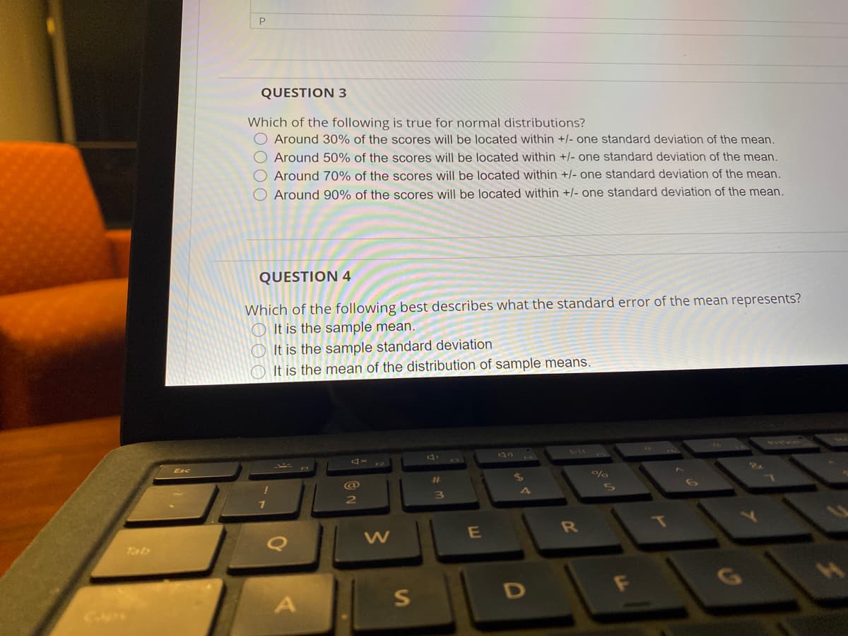 QUESTION 3
Which of the following is true for normal distributions?
Around 30% of the scores will be located within +|- one standard deviation of the mean.
O Around 50% of the scores will be located within +/- one standard deviation of the mean.
Around 70% of the scores will be located within +/- one standard deviation of the mean.
O Around 90% of the scores will be located within +/- one standard deviation of the mean.
QUESTION 4
Which of the following best describes what the standard error of the mean represents?
O It is the sample mean.
It is the sample standard deviation
O It is the mean of the distribution of sample means.
Esc
%23
LS
4
T
Tab
D
S]
