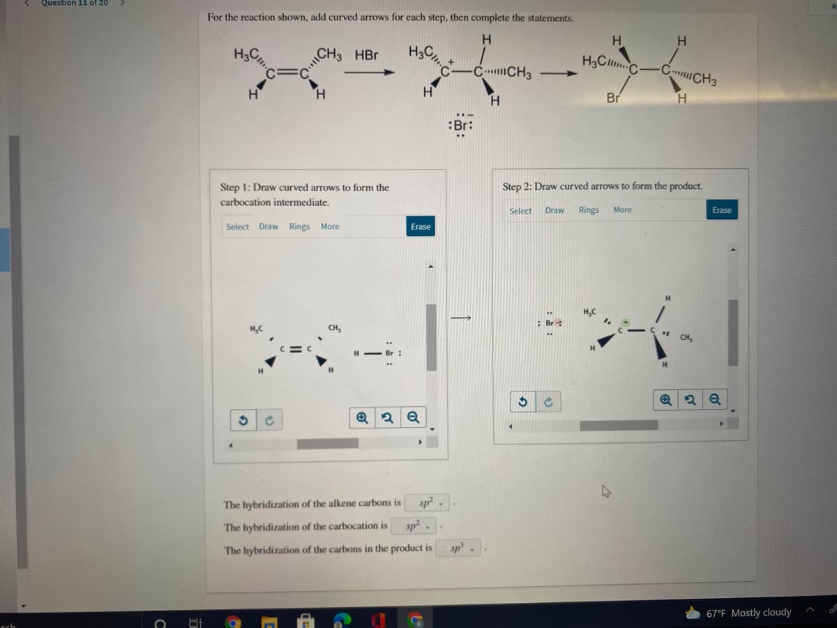 Question 11 of 20
For the reaction shown, add curved arrows for each step, then complete the statements.
H.
H3C
ICH
HBr
H3C
H3CC
C CH3
C CH3
H
H.
H.
Br
:Br:
Step 1: Draw curved arrows to form the
Step 2: Draw curved arrows to form the product.
carbocation intermediate.
Select
Draw
Rings
More
Erase
Select Draw Rings More
Erase
CH,
H - Br:
The hybridization of the alkene carbons is
sp
The hybridization of the carbocation is
sp -
The hybridization of the carbons in the product is
sp
67°F Mostly cloudy
