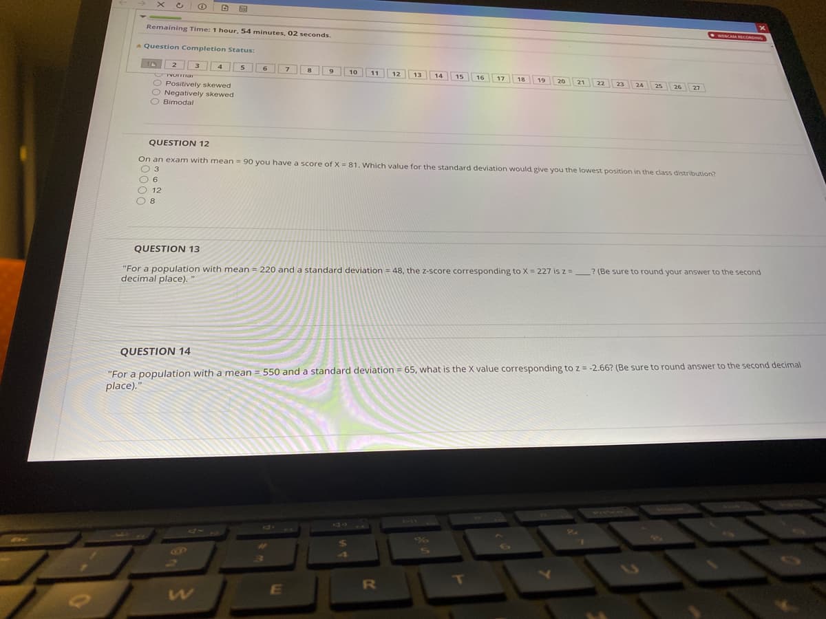 Remaining Time: 1 hour, 54 minutes, 02 seconds.
* Question Completion Status:
10 2 3 4 5 6
7
8
10
11
12
13
14
15
O Positively skewed
O Negatively skewed
O Bimodal
23
25
27
QUESTION 12
On an exam with mean = 90 you have a score of X = 81. Which value for the standard deviation would give you the lowest position in the class distribution?
O 3
O 6
O 12
O 8
QUESTION 13
"For a population with mean = 220 and a standard deviation = 48, the z-score corresponding to X = 227 is z =_ ? (Be sure to round your answer to the second
decimal place). "
QUESTION 14
550 and a standard deviation = 65, what is the X value corresponding to z = -2.66? (Be sure to round answer to the second decimal
"For a population with a mean
place)."
RO
E
