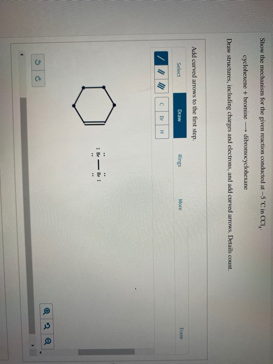 :相:
Show the mechanism for the given reaction conducted at -5 °C in CCI,.
cyclohexene + bromine
dibromocyclohexane
Draw structures, including charges and electrons, and add curved arrows. Details count.
Add curved arrows to the first step.
Erase
Select
Draw
Rings
More
C
Br
Br :
2 Q
