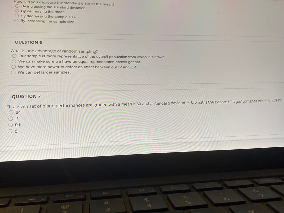 How can you decrease the standard error of the mean?
O By increasing the standard deviation
O By decreasing the mean
O By decreasing the sample size
OBy increasing the sample size
QUESTION 6
What is one advantage of random sampling?
O Our sample is more representative of the overall population from which it is drawn.
O We can make sure we have an equal representaton across gender.
We have more power to detect an effect between our IV and DV.
We can get larger samples.
QUESTION 7
"If a given set of piano performances are graded with a mean = 80 and a standard deviaton = 8, what is the Z-score of a performance graded an 842"
O 84
O 2
O 0.5
8
77152N
%23
3\
